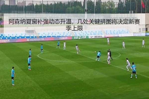 阿森纳夏窗补强动态升温，几处关键拼图将决定新赛季上限